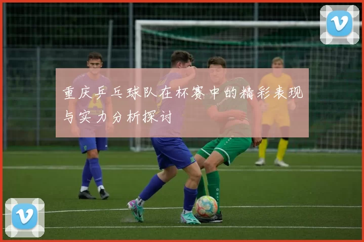 重庆乒乓球队在杯赛中的精彩表现与实力分析探讨