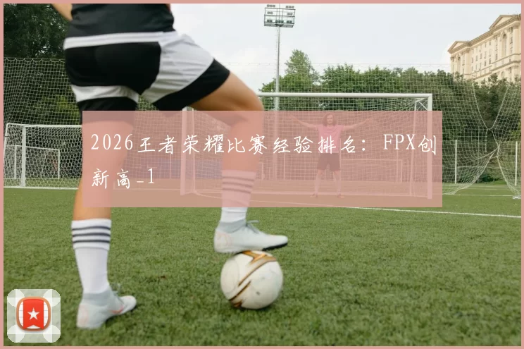 2026王者荣耀比赛经验排名：FPX创新高_1