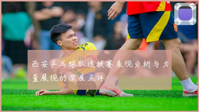 西安乒乓球队选拔赛表现分析与力量展现的深度点评