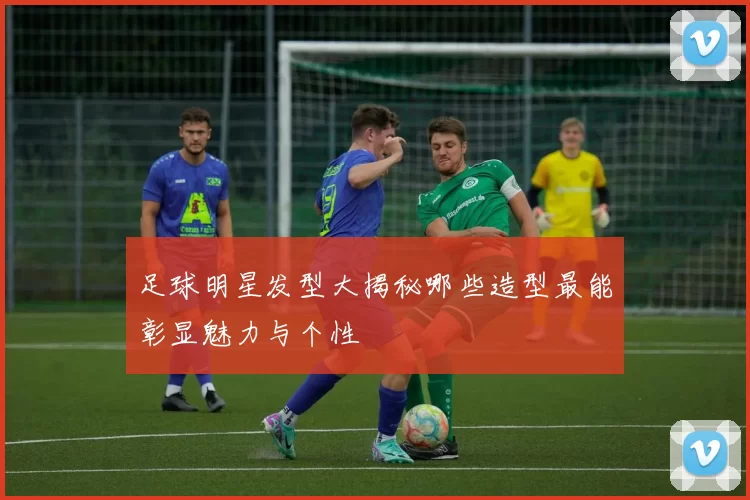 足球明星发型大揭秘哪些造型最能彰显魅力与个性