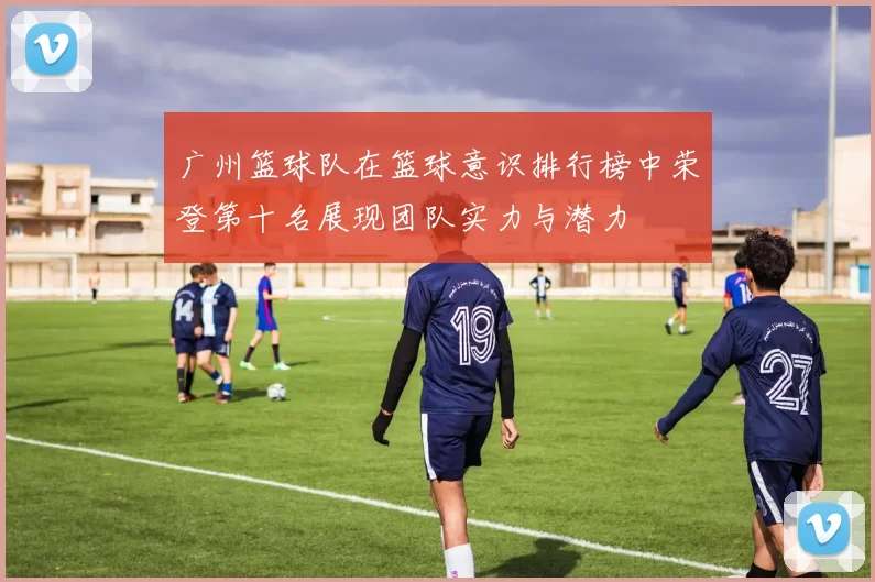 广州篮球队在篮球意识排行榜中荣登第十名展现团队实力与潜力