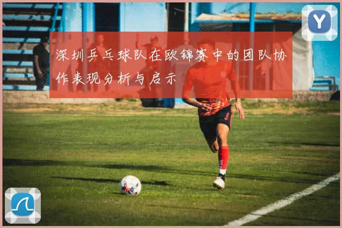 深圳乒乓球队在欧锦赛中的团队协作表现分析与启示