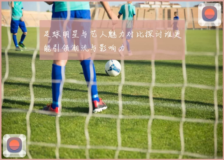 足球明星与艺人魅力对比探讨谁更能引领潮流与影响力